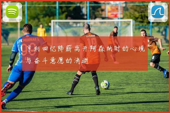 亨利回忆降薪离开阿森纳时的心境与奋斗意愿的消逝