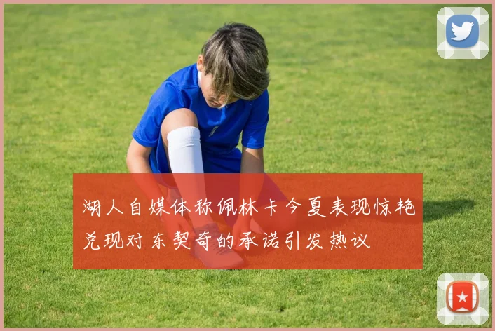 湖人自媒体称佩林卡今夏表现惊艳兑现对东契奇的承诺引发热议