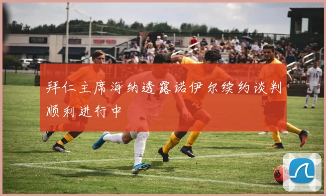 拜仁主席海纳透露诺伊尔续约谈判顺利进行中