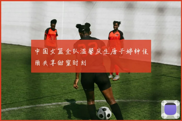 中国女篮全队温馨庆生唐子婷钟佳丽共享甜蜜时刻