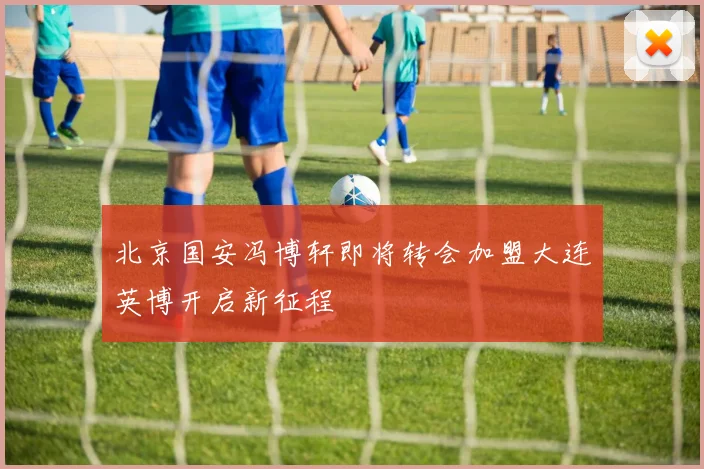北京国安冯博轩即将转会加盟大连英博开启新征程