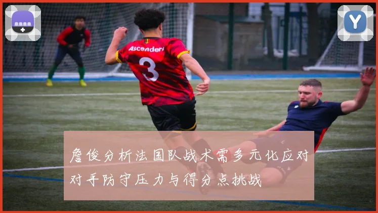 詹俊分析法国队战术需多元化应对对手防守压力与得分点挑战