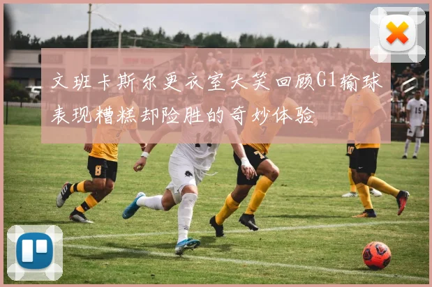 文班卡斯尔更衣室大笑回顾G1输球表现糟糕却险胜的奇妙体验