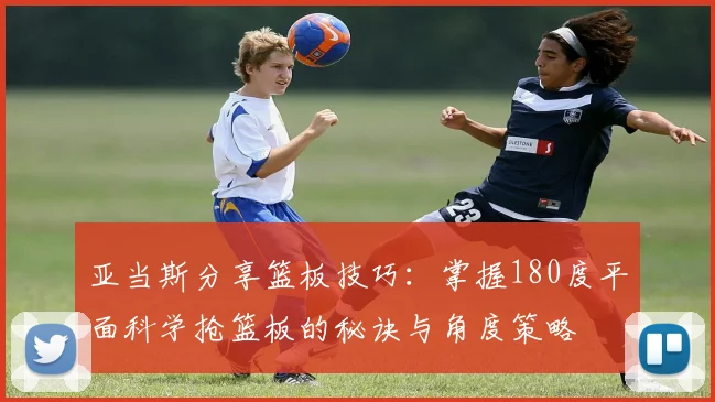 亚当斯分享篮板技巧：掌握180度平面科学抢篮板的秘诀与角度策略