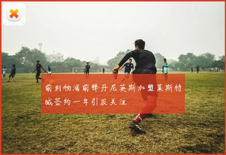 前利物浦前锋丹尼英斯加盟莱斯特城签约一年引发关注
