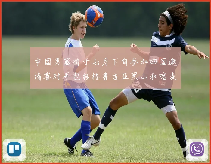 中国男篮将于七月下旬参加四国邀请赛对手包括格鲁吉亚黑山和喀麦隆