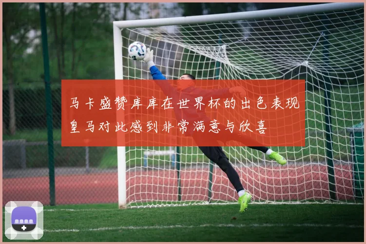 马卡盛赞库库在世界杯的出色表现皇马对此感到非常满意与欣喜