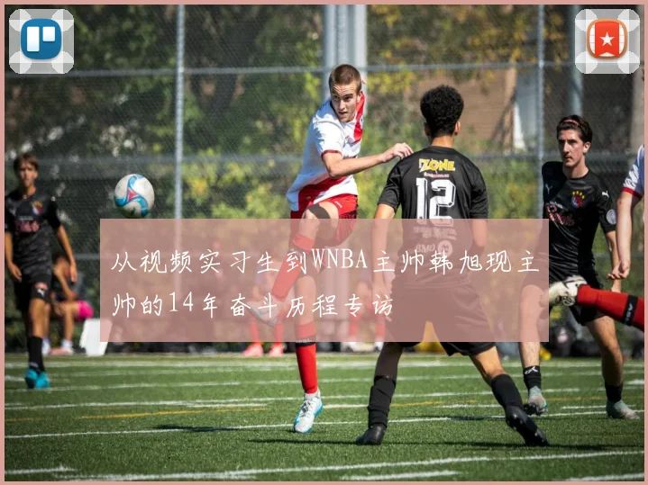从视频实习生到WNBA主帅韩旭现主帅的14年奋斗历程专访