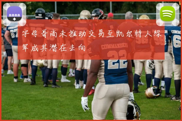 字母哥尚未推动交易至凯尔特人绿军成其潜在去向