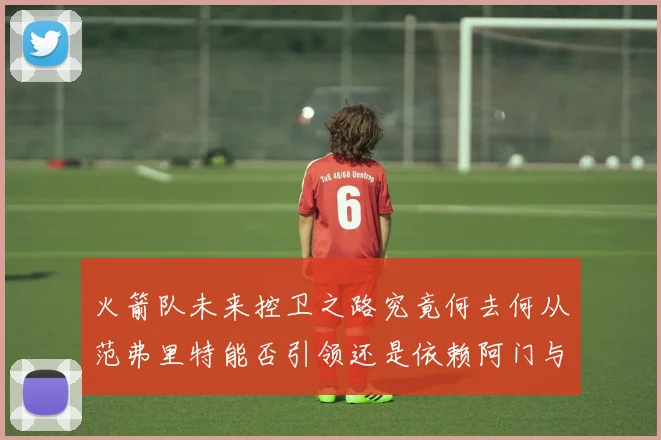 火箭队未来控卫之路究竟何去何从范弗里特能否引领还是依赖阿门与谢泼德