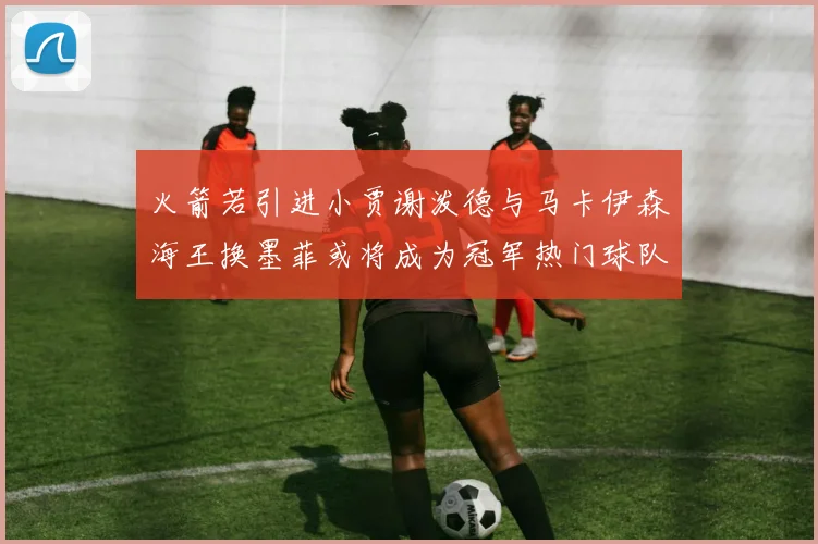 火箭若引进小贾谢泼德与马卡伊森海王换墨菲或将成为冠军热门球队