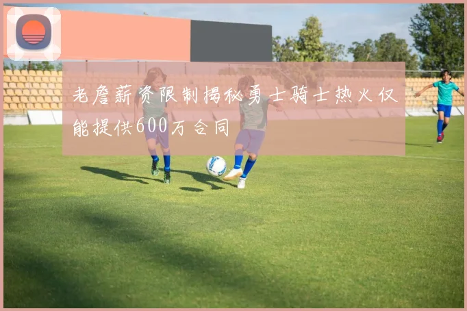 老詹薪资限制揭秘勇士骑士热火仅能提供600万合同