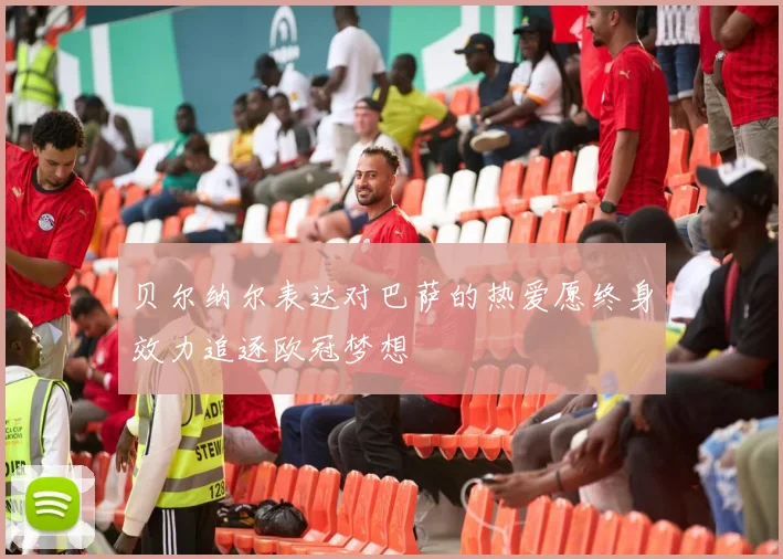 贝尔纳尔表达对巴萨的热爱愿终身效力追逐欧冠梦想