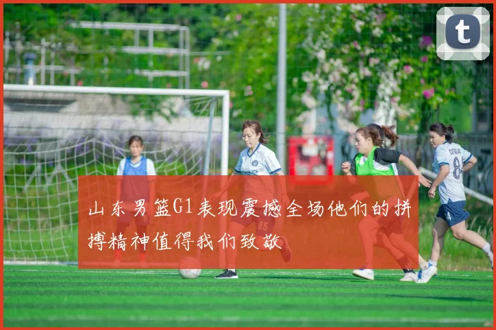 山东男篮G1表现震撼全场他们的拼搏精神值得我们致敬