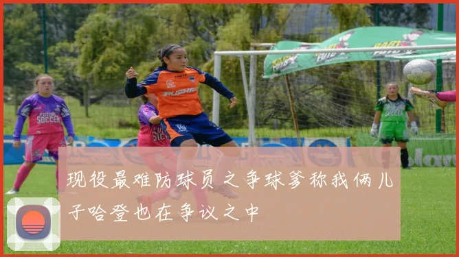 现役最难防球员之争球爹称我俩儿子哈登也在争议之中