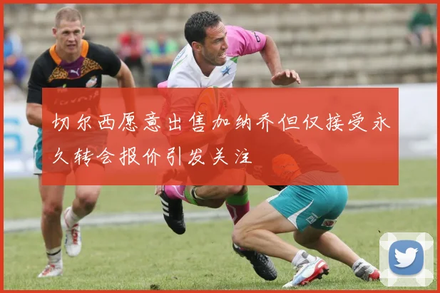 切尔西愿意出售加纳乔但仅接受永久转会报价引发关注