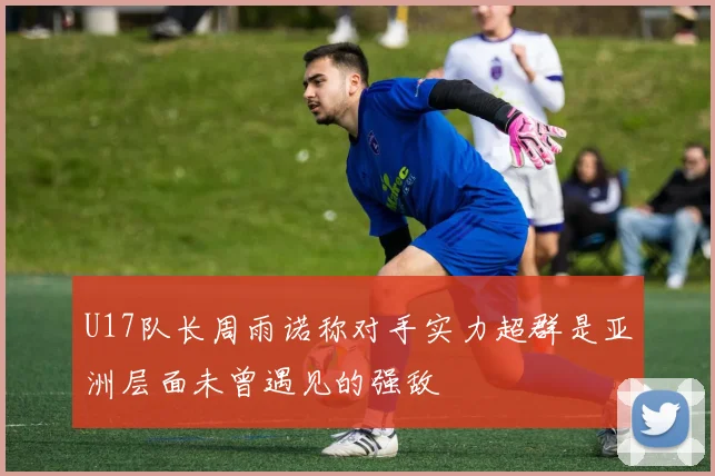 U17队长周雨诺称对手实力超群是亚洲层面未曾遇见的强敌